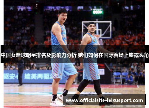 中国女篮球明星排名及影响力分析 她们如何在国际赛场上崭露头角