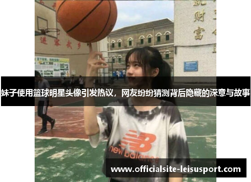 妹子使用篮球明星头像引发热议，网友纷纷猜测背后隐藏的深意与故事