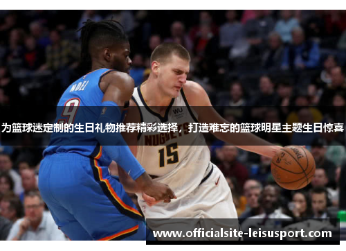 为篮球迷定制的生日礼物推荐精彩选择，打造难忘的篮球明星主题生日惊喜