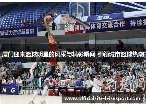 厦门迎来篮球明星的风采与精彩瞬间 引领城市篮球热潮