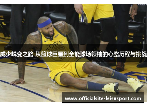威少蜕变之路 从篮球巨星到全能球场领袖的心路历程与挑战