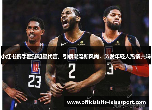 小红书携手篮球明星代言，引领潮流新风尚，激发年轻人热情共鸣