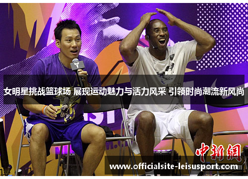 女明星挑战篮球场 展现运动魅力与活力风采 引领时尚潮流新风尚