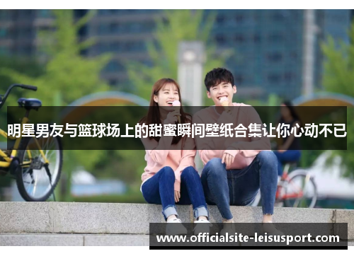 明星男友与篮球场上的甜蜜瞬间壁纸合集让你心动不已