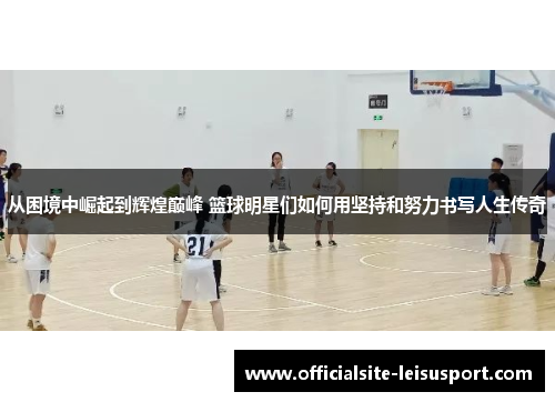 从困境中崛起到辉煌巅峰 篮球明星们如何用坚持和努力书写人生传奇