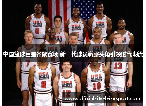 中国篮球巨星齐聚赛场 新一代球员崭露头角引领时代潮流