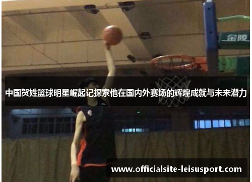 中国贺姓篮球明星崛起记探索他在国内外赛场的辉煌成就与未来潜力