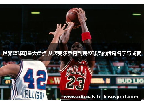 世界篮球明星大盘点 从迈克尔乔丹到现役球员的传奇名字与成就