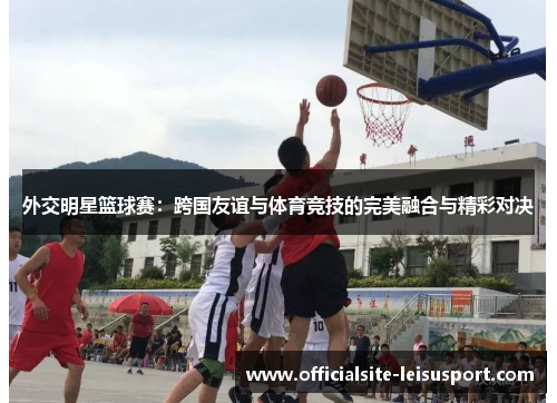 外交明星篮球赛：跨国友谊与体育竞技的完美融合与精彩对决
