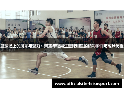 篮球场上的风采与魅力：聚焦年轻男生篮球明星的精彩瞬间与成长历程