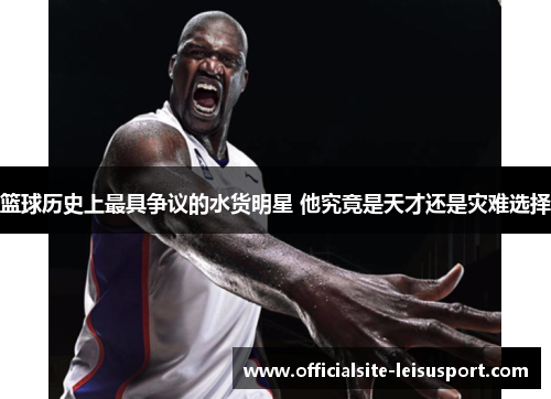 篮球历史上最具争议的水货明星 他究竟是天才还是灾难选择