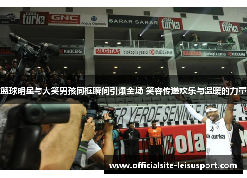 篮球明星与大笑男孩同框瞬间引爆全场 笑容传递欢乐与温暖的力量