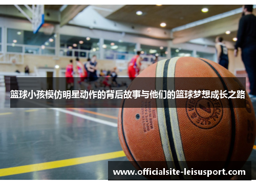 篮球小孩模仿明星动作的背后故事与他们的篮球梦想成长之路
