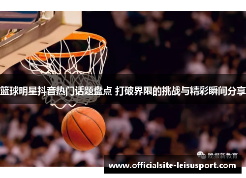 篮球明星抖音热门话题盘点 打破界限的挑战与精彩瞬间分享