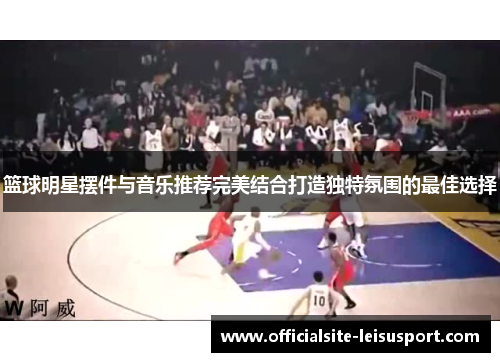 篮球明星摆件与音乐推荐完美结合打造独特氛围的最佳选择