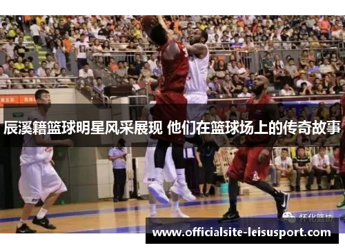 辰溪籍篮球明星风采展现 他们在篮球场上的传奇故事