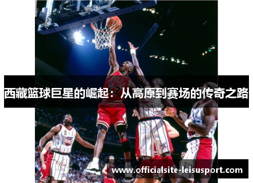 西藏篮球巨星的崛起：从高原到赛场的传奇之路