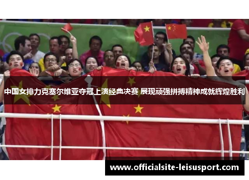 中国女排力克塞尔维亚夺冠上演经典决赛 展现顽强拼搏精神成就辉煌胜利
