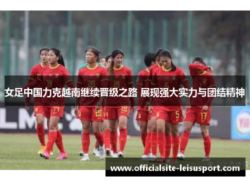 女足中国力克越南继续晋级之路 展现强大实力与团结精神