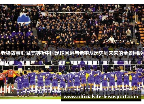 老梁故事汇深度剖析中国足球困境与希望从历史到未来的全景回顾