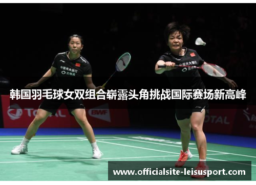 韩国羽毛球女双组合崭露头角挑战国际赛场新高峰